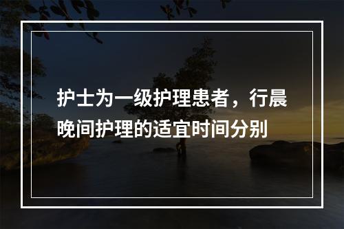 护士为一级护理患者，行晨晚间护理的适宜时间分别