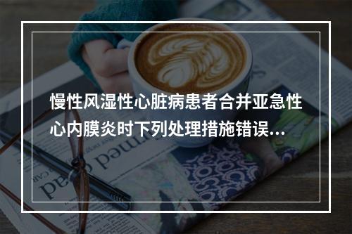 慢性风湿性心脏病患者合并亚急性心内膜炎时下列处理措施错误的是