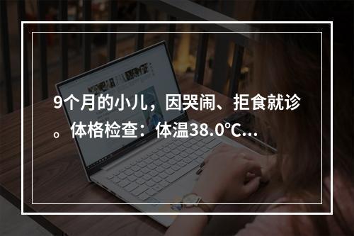 9个月的小儿，因哭闹、拒食就诊。体格检查：体温38.0℃，见