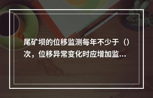 尾矿坝的位移监测每年不少于（）次，位移异常变化时应增加监测次