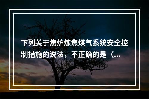 下列关于焦炉炼焦煤气系统安全控制措施的说法，不正确的是（）。