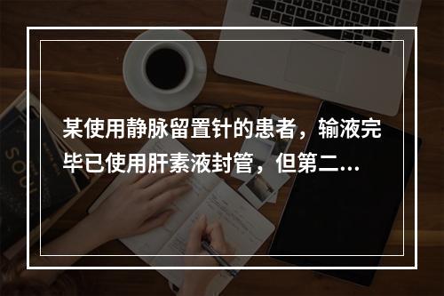 某使用静脉留置针的患者，输液完毕已使用肝素液封管，但第二日仍