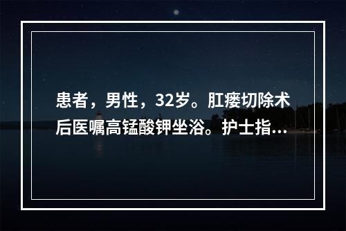 患者，男性，32岁。肛瘘切除术后医嘱高锰酸钾坐浴。护士指导患