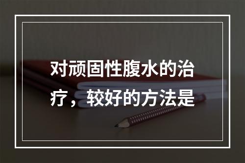 对顽固性腹水的治疗，较好的方法是