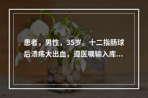 患者，男性，35岁。十二指肠球后溃疡大出血，遵医嘱输入库存血