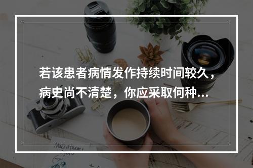 若该患者病情发作持续时间较久，病史尚不清楚，你应采取何种较简