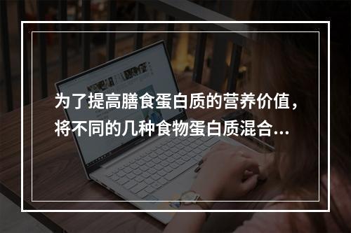 为了提高膳食蛋白质的营养价值，将不同的几种食物蛋白质混合食用