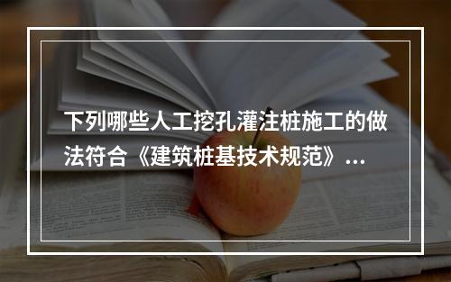 下列哪些人工挖孔灌注桩施工的做法符合《建筑桩基技术规范》（