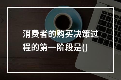 消费者的购买决策过程的第一阶段是()