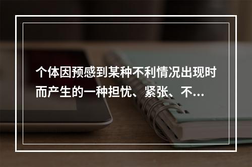 个体因预感到某种不利情况出现时而产生的一种担忧、紧张、不安、