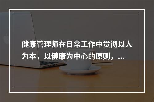 健康管理师在日常工作中贯彻以人为本，以健康为中心的原则，必须