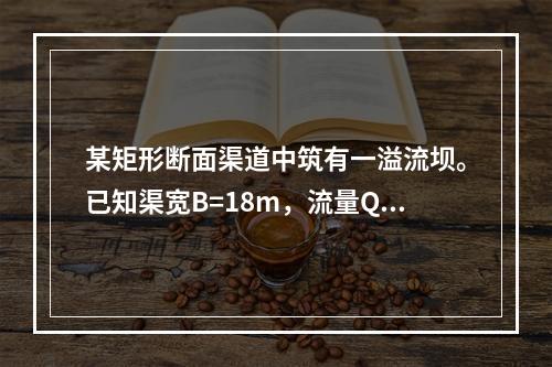 某矩形断面渠道中筑有一溢流坝。已知渠宽B=18m，流量Q=2