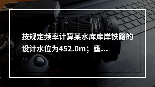 按规定频率计算某水库库岸铁路的设计水位为452.0m；壅水