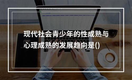 现代社会青少年的性成熟与心理成熟的发展趋向是()