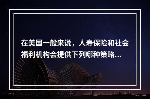 在美国一般来说，人寿保险和社会福利机构会提供下列哪种策略()