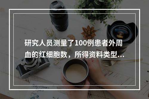 研究人员测量了100例患者外周血的红细胞数，所得资料类型是(