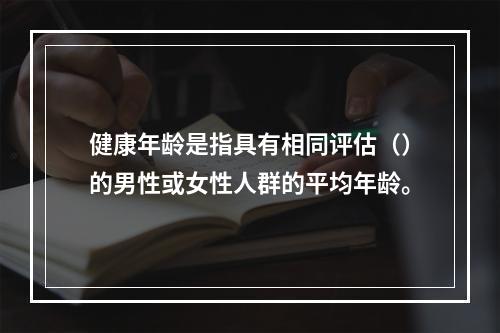 健康年龄是指具有相同评估（）的男性或女性人群的平均年龄。