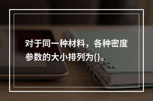 对于同一种材料，各种密度参数的大小排列为()。