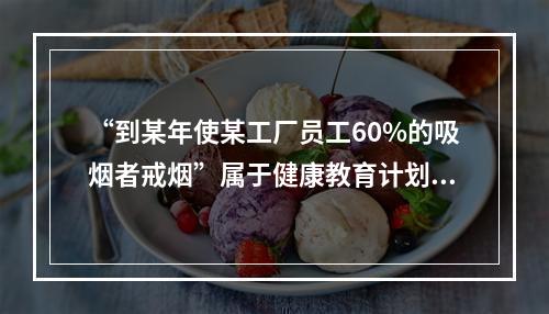 “到某年使某工厂员工60%的吸烟者戒烟”属于健康教育计划目标