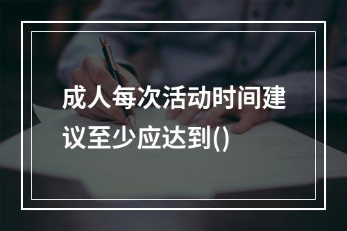 成人每次活动时间建议至少应达到()