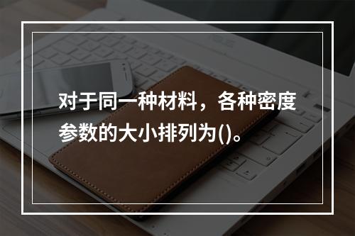 对于同一种材料，各种密度参数的大小排列为()。