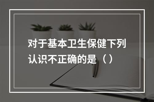 对于基本卫生保健下列认识不正确的是（ ）