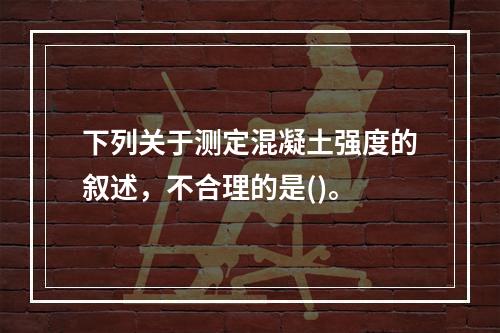 下列关于测定混凝土强度的叙述，不合理的是()。