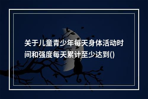 关于儿童青少年每天身体活动时间和强度每天累计至少达到()