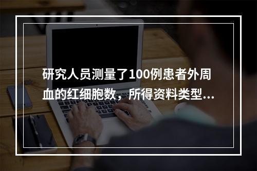 研究人员测量了100例患者外周血的红细胞数，所得资料类型是(