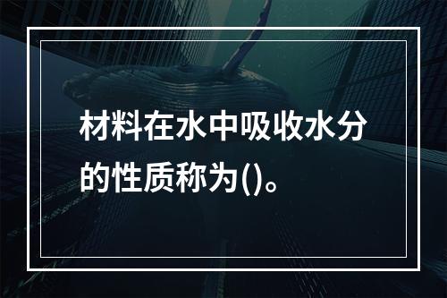 材料在水中吸收水分的性质称为()。