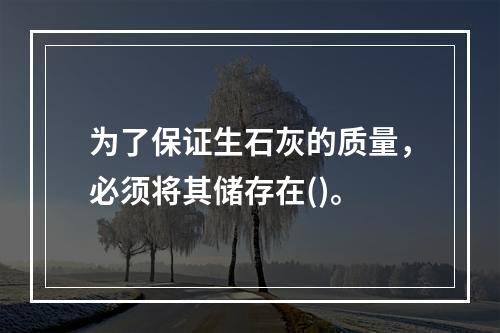 为了保证生石灰的质量，必须将其储存在()。