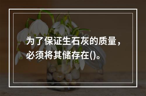 为了保证生石灰的质量，必须将其储存在()。