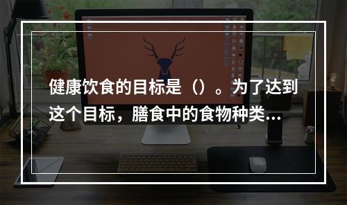 健康饮食的目标是（）。为了达到这个目标，膳食中的食物种类应该