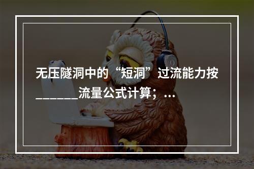 无压隧洞中的“短洞”过流能力按______流量公式计算；“长