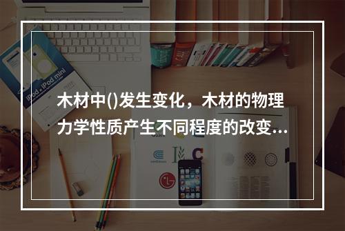 木材中()发生变化，木材的物理力学性质产生不同程度的改变。