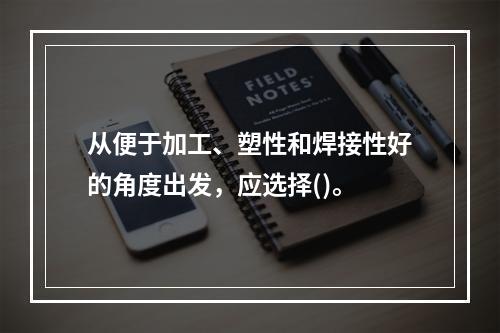 从便于加工、塑性和焊接性好的角度出发，应选择()。