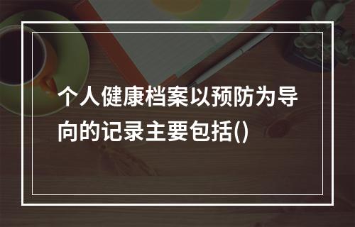 个人健康档案以预防为导向的记录主要包括()