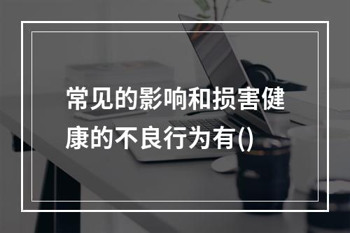 常见的影响和损害健康的不良行为有()