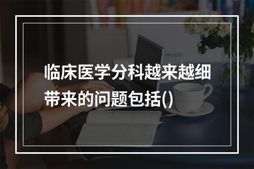 临床医学分科越来越细带来的问题包括()