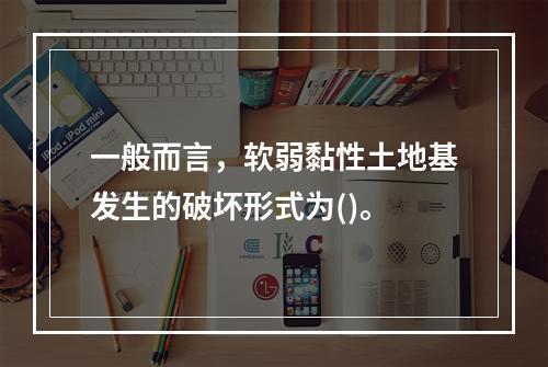 一般而言，软弱黏性土地基发生的破坏形式为()。