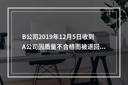 B公司2019年12月5日收到A公司因质量不合格而被退回的商