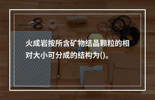 火成岩按所含矿物结晶颗粒的相对大小可分成的结构为()。