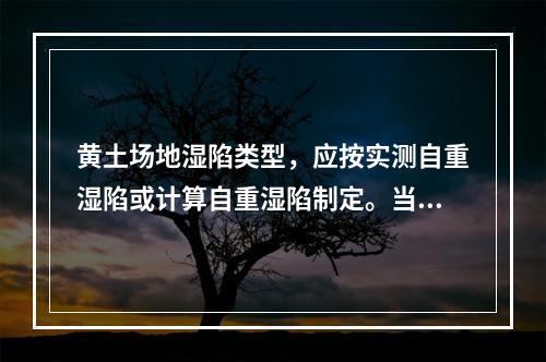 黄土场地湿陷类型，应按实测自重湿陷或计算自重湿陷制定。当自重