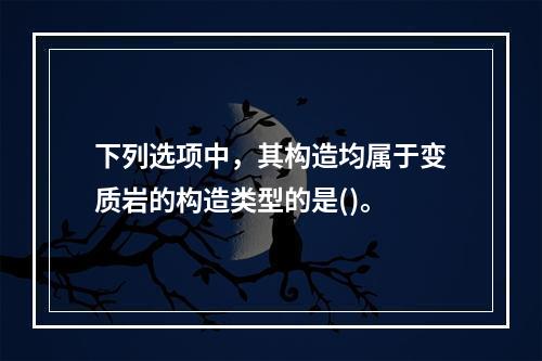 下列选项中，其构造均属于变质岩的构造类型的是()。