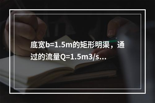 底宽b=1.5m的矩形明渠，通过的流量Q=1.5m3/s时，