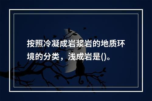 按照冷凝成岩浆岩的地质环境的分类，浅成岩是()。