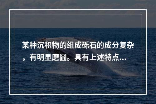 某种沉积物的组成砾石的成分复杂，有明显磨圆。具有上述特点的沉