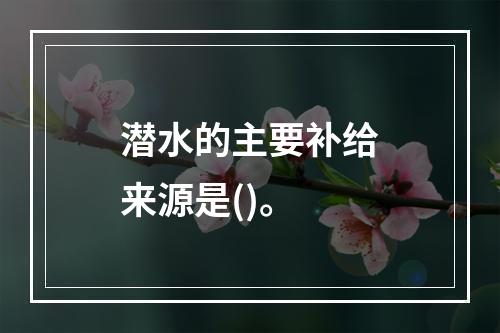 潜水的主要补给来源是()。