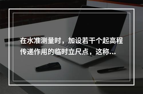 在水准测量时，加设若干个起高程传递作用的临时立尺点，这称为(