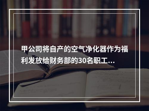 甲公司将自产的空气净化器作为福利发放给财务部的30名职工，每